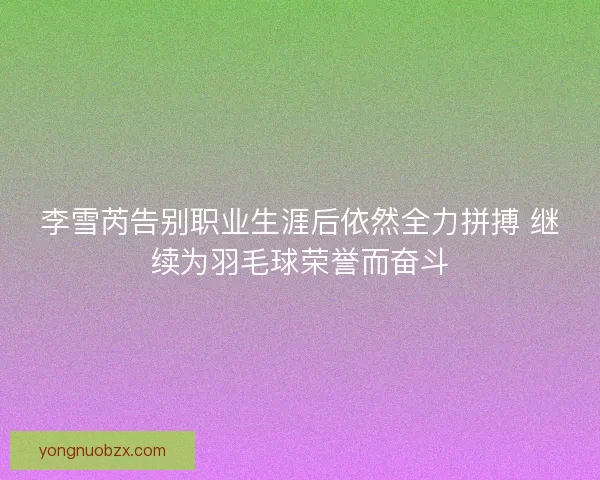 李雪芮告别职业生涯后依然全力拼搏 继续为羽毛球荣誉而奋斗