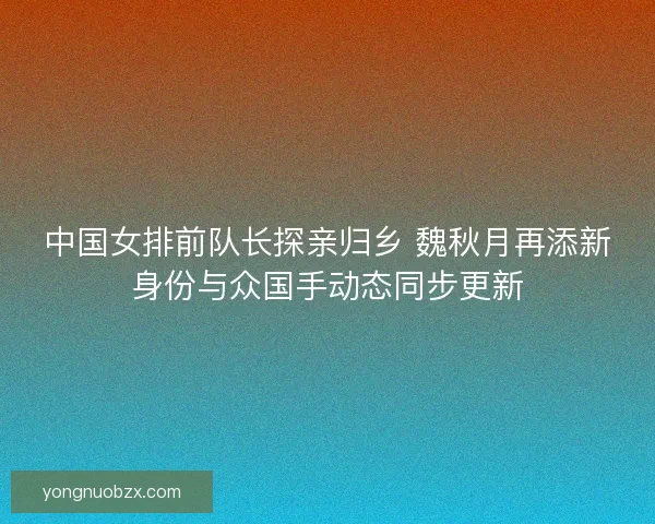 中国女排前队长探亲归乡 魏秋月再添新身份与众国手动态同步更新