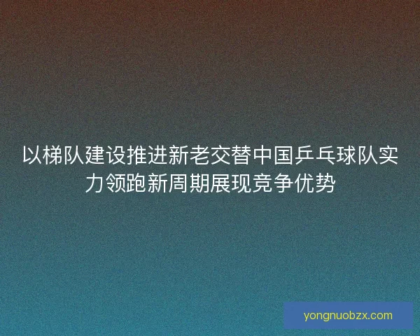 以梯队建设推进新老交替中国乒乓球队实力领跑新周期展现竞争优势