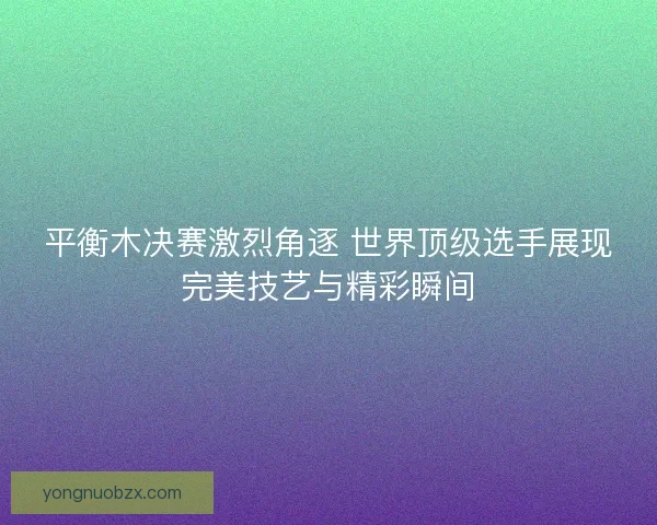 平衡木决赛激烈角逐 世界顶级选手展现完美技艺与精彩瞬间