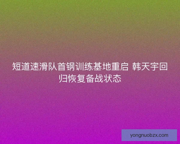 短道速滑队首钢训练基地重启 韩天宇回归恢复备战状态