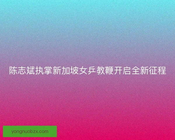 陈志斌执掌新加坡女乒教鞭开启全新征程
