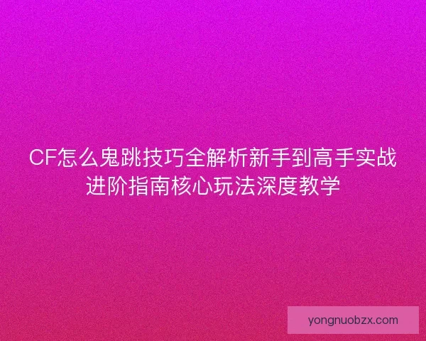 CF怎么鬼跳技巧全解析新手到高手实战进阶指南核心玩法深度教学