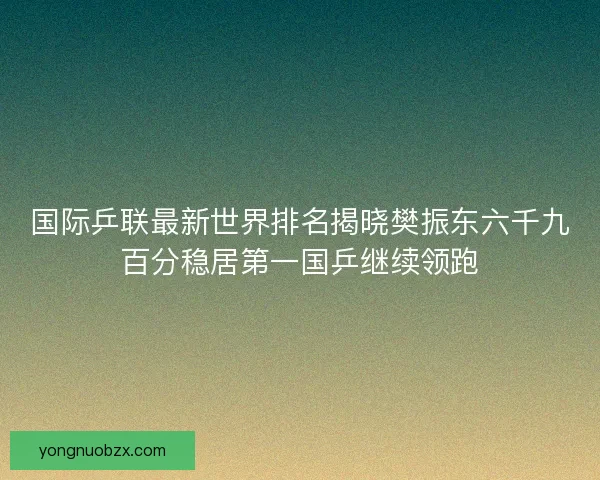 国际乒联最新世界排名揭晓樊振东六千九百分稳居第一国乒继续领跑
