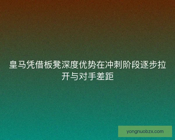 皇马凭借板凳深度优势在冲刺阶段逐步拉开与对手差距