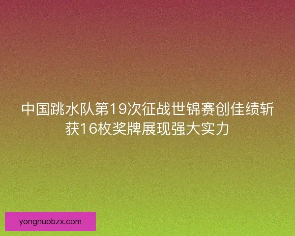 中国跳水队第19次征战世锦赛创佳绩斩获16枚奖牌展现强大实力